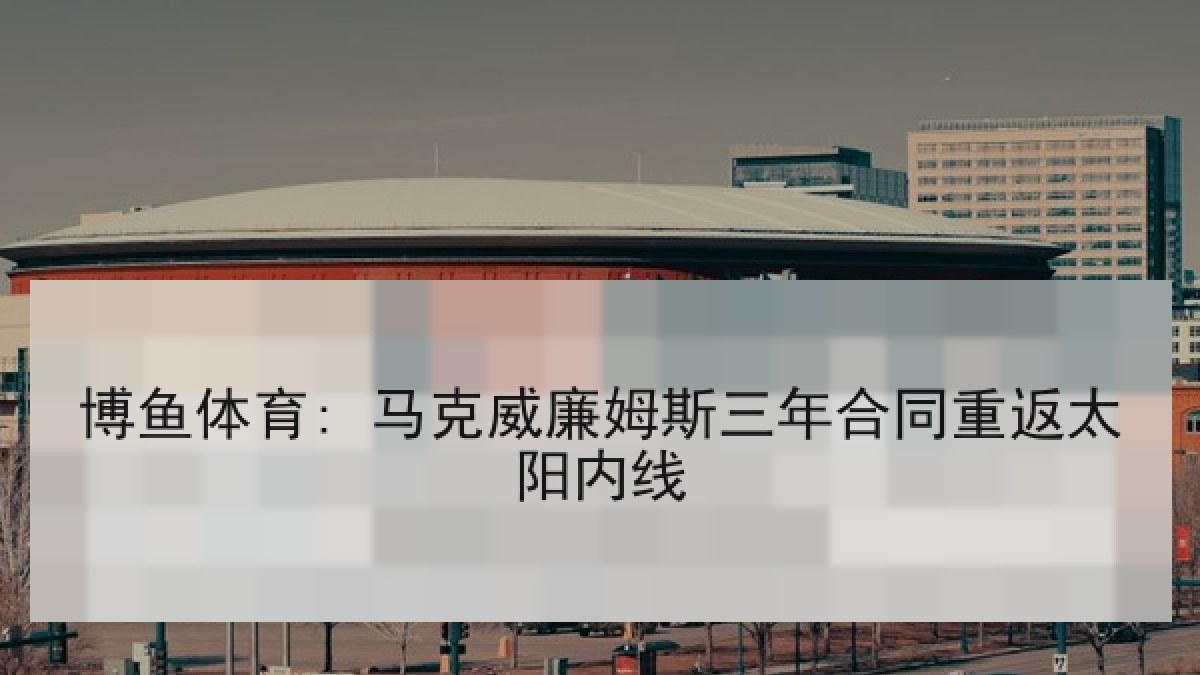 博鱼体育: 马克威廉姆斯三年合同重返太阳内线