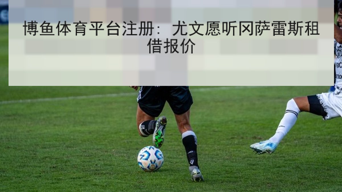 博鱼体育平台注册: 尤文愿听冈萨雷斯租借报价